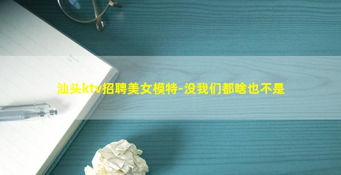 汕头ktv招聘美女模特-没我们都啥也不是